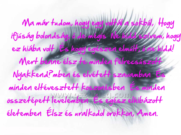 Ma már tudom
 
Ma már tudom, hogy egy voltál a sokból,  Hogy ifjúság bolondság, ó de mégis  Ne hidd szívem, hogy ez hiába volt  És hogy egészen elmúlt, ó ne hidd!  Mert benne élsz te minden félrecsúszott  Nyakkendőmben és elvétett szavamban  És minden eltévesztett köszönésben  És minden összetépett levelemben  És egész elhibázott életemben  Élsz és uralkodol örökkön, Amen.