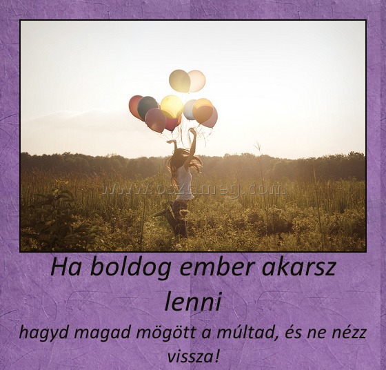 Ha boldog ember akarsz lenni Ha boldog ember akarsz lenni
hagyd magad mögött a múltad, és ne nézz vissza!