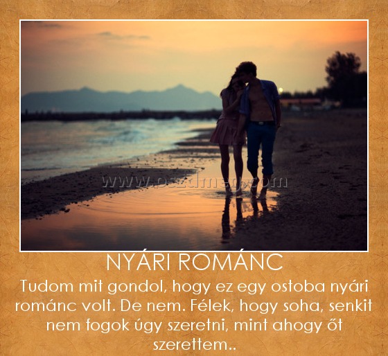 Nyári románc Nyári románc
Tudom mit gondol, hogy ez egy ostoba nyári románc volt. De nem. Félek, hogy soha, senkit nem fogok úgy szeretni, mint ahogy őt szerettem..