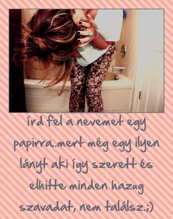 írd fel a nevemet egy papirra..mert még egy ilyen lányt aki így szerett és elhitte minden hazug szavadat, nem találsz.;)
 
