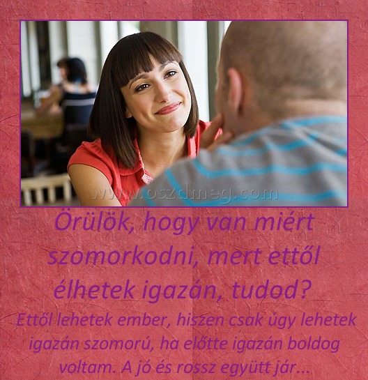 Örülök, hogy van miért szomorkodni, mert ettől élhetek igazán, tudod? Örülök, hogy van miért szomorkodni, mert ettől élhetek igazán, tudod?
Ettől lehetek ember, hiszen csak úgy lehetek igazán szomorú, ha előtte igazán boldog voltam. A jó és rossz együtt jár...