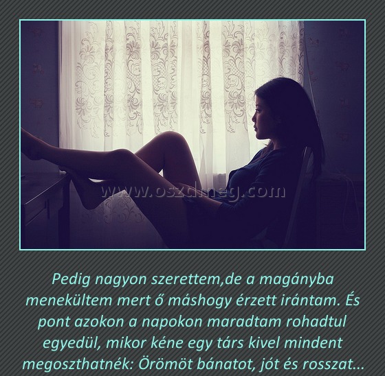 Pedig nagyon szerettem Pedig nagyon szerettem
Pedig nagyon szerettem,de a magányba menekültem mert ő máshogy érzett irántam. És pont azokon a napokon maradtam rohadtul egyedül, mikor kéne egy társ kivel mindent megoszthatnék: Örömöt bánatot, jót és rosszat...