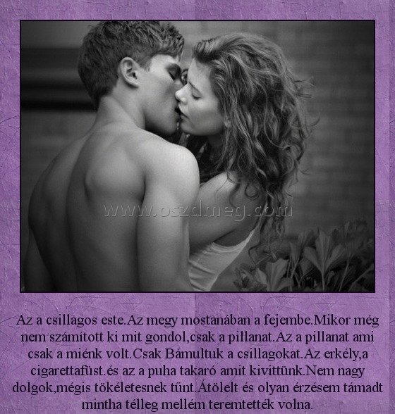 Az a csillagos este Az a csillagos este
Az a csillagos este.Az megy mostanában a fejembe.Mikor még nem számított ki mit gondol,csak a pillanat.Az a pillanat ami csak a miénk volt.Csak Bámultuk a csillagokat.Az erkély,a cigarettafüst.és az a puha takaró amit kivittünk.Nem nagy dolgok,mégis tökéletesnek tűnt.Átölelt és olyan érzésem támadt mintha télleg mellém teremtették volna.