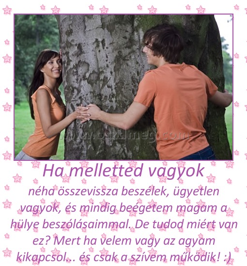 Ha melletted vagyok Ha melletted vagyok
néha összevissza beszélek, ügyetlen vagyok, és mindig beégetem magam a hülye beszólásaimmal. De tudod miért van ez? Mert ha velem vagy az agyam kikapcsol... és csak a szívem működik! :)