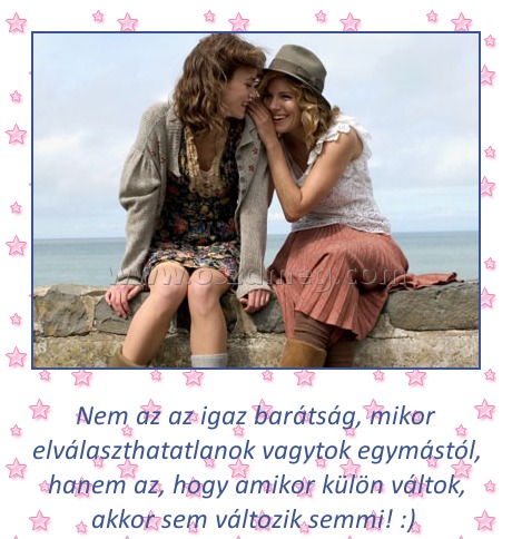 Az igaz barátság Az igaz barátság
Nem az az igaz barátság, mikor elválaszthatatlanok vagytok egymástól, hanem az, hogy amikor külön váltok, akkor sem változik semmi! :)