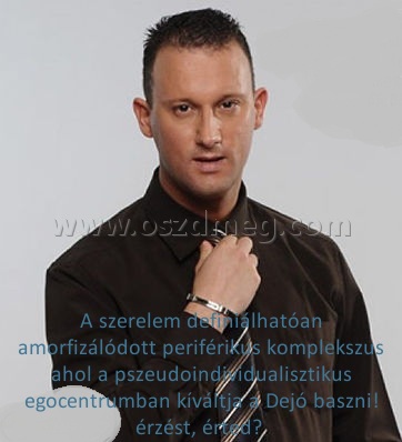 A szerelem definiálhatóan amorfizálódott
 
A szerelem definiálhatóan amorfizálódott periférikus komplekszus ahol a pszeudoindividualisztikus egocentrumban kíváltja a Dejó baszni! érzést, érted? 