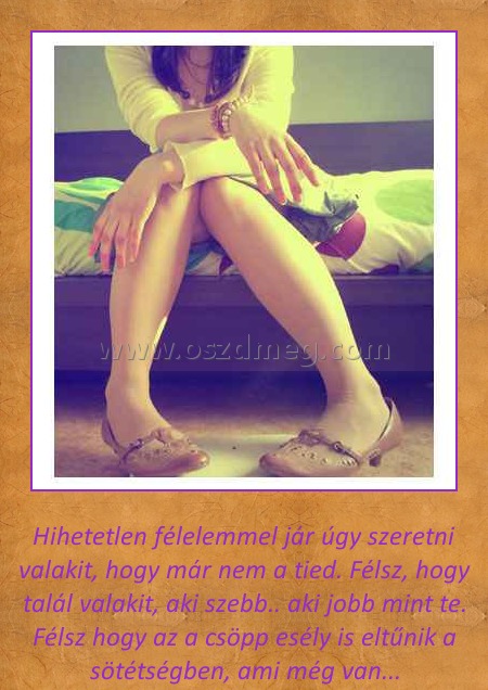 Hihetetlen Hihetetlen
Hihetetlen félelemmel jár úgy szeretni valakit, hogy már nem a tied. Félsz, hogy talál valakit, aki szebb.. aki jobb mint te. Félsz hogy az a csöpp esély is eltűnik a sötétségben, ami még van...