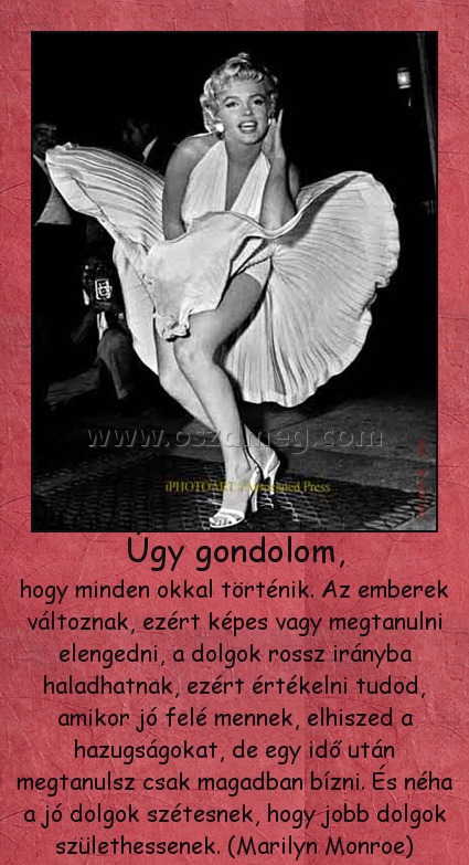 Úgy gondolom, Úgy gondolom,
hogy minden okkal történik. Az emberek változnak, ezért képes vagy megtanulni elengedni, a dolgok rossz irányba haladhatnak, ezért értékelni tudod, amikor jó felé mennek, elhiszed a hazugságokat, de egy idő után megtanulsz csak magadban bízni. És néha a jó dolgok szétesnek, hogy jobb dolgok születhessenek. (Marilyn Monroe)