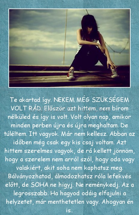 Te akartad Te akartad
Te akartad így. NEKEM MÉG SZÜKSÉGEM VOLT RÁD. Először azt hittem, nem bírom nélküled és így is volt. Volt olyan nap, amikor minden perben újra és újra meghaltam. De túléltem. Itt vagyok. Már nem kellesz. Abban az időben még csak egy kis csaj voltam. Azt hittem szerelmes vagyok, de rá kellett jönnöm, hogy a szerelem nem arról szól, hogy oda vagy valakiért, akit soha nem kaphatsz meg. Bálványozhatod, álmodozhatsz róla lefekvés előtt, de SOHA ne higyj. Ne reménykedj. Az a legrosszabb. Ha hagyod odáig elfajulni a helyzetet, már menthetetlen vagy. Ahogyan én is..