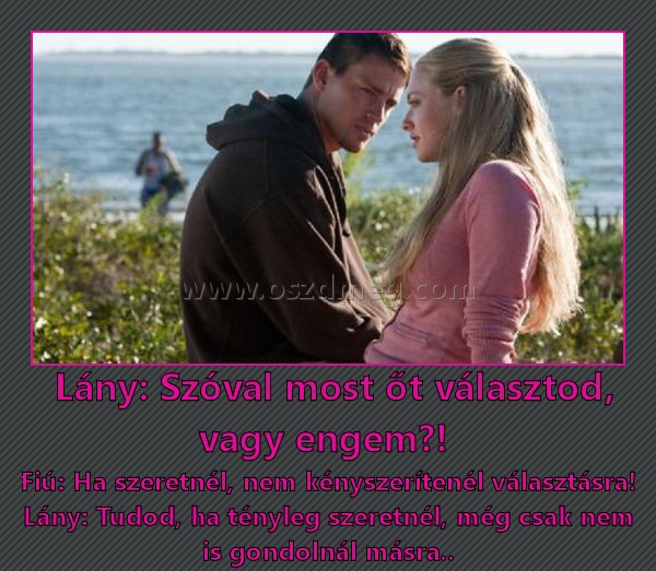  Lány: Szóval most őt választod, vagy engem?! 
 
Fiú: Ha szeretnél, nem kényszerítenél választásra! Lány: Tudod, ha tényleg szeretnél, még csak nem is gondolnál másra..
