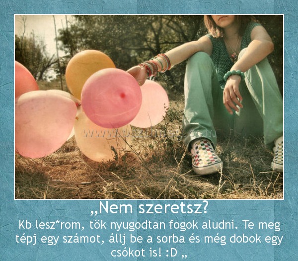 „Nem szeretsz? „Nem szeretsz?
Kb lesz*rom, tök nyugodtan fogok aludni. Te meg tépj egy számot, állj be a sorba és még dobok egy csókot is! :D „