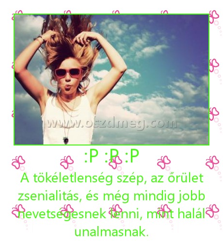 :P :P :P :P :P :P
A tökéletlenség szép, az őrület zsenialitás, és még mindig jobb nevetségesnek lenni, mint halál unalmasnak.