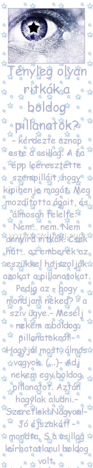 Tényleg olyan ritkák a boldog pillanatok? Tényleg olyan ritkák a boldog pillanatok?
– kérdezte aznap este a csillag. A fa épp leeresztette szempilláit, hogy kipihenje magát. Meg mozdította ágait, és álmosan felelte:– Nem… nem. Nem annyira ritkák. Csak hát… az emberek az eszükkel hajszolják azokat a pillanatokat. Pedig az – hogy mondjam neked? – a szív ügye.– Mesélj nekem a boldog pillanatokról!– Hagyjál most, álmos vagyok. (...)– Adj nekem egy boldog pillanatot. Aztán hagylak aludni.– Szeretlek! Nagyon!– Jó éjszakát! – mondta. S a csillag leírhatatlanul boldog volt.