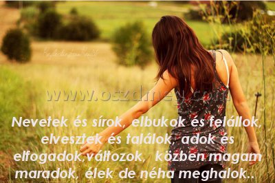 Nevetek és sírok Nevetek és sírok
Nevetek és sírok, elbukok és felállok, elvesztek és találok, adok és elfogadok,változok, közben magam maradok, élek de néha meghalok..