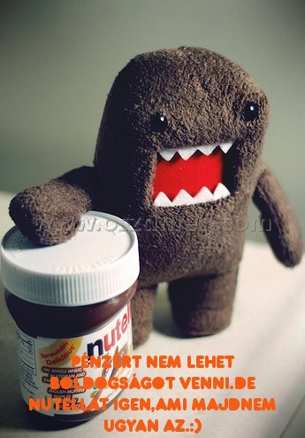 Pénzért nem lehet boldogságot Pénzért nem lehet boldogságot
Pénzért nem lehet boldogságot venni.De nutellát igen,ami majdnem ugyan az.:)