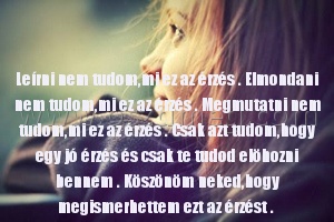 Leírni nem tudom Leírni nem tudom
Leírni nem tudom,mi ez az érzés . Elmondani nem tudom,mi ez az érzés . Megmutatni nem tudom,mi ez az érzés . Csak azt tudom,hogy egy jó érzés és csak te tudod elöhozni bennem . Köszönöm neked,hogy megismerhettem ezt az érzést .