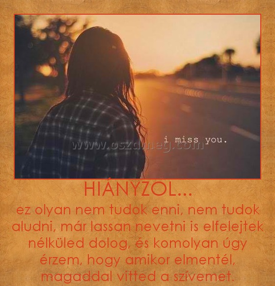 HIÁNYZOL... HIÁNYZOL...
ez olyan nem tudok enni, nem tudok aludni, már lassan nevetni is elfelejtek nélküled dolog, és komolyan úgy érzem, hogy amikor elmentél, magaddal vitted a szívemet.