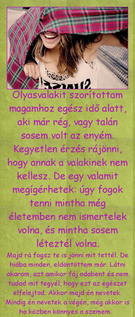 Olyasvalakit szorítottam magamhoz Olyasvalakit szorítottam magamhoz
Majd rá fogsz te is jönni mit tettél. De hiába minden, eldöntöttem már. Látni akarom, azt amikor fáj odabent és nem tudod mit tegyél, hogy ezt az egészet elfelejtsd. Akkor majd én nevetek. Mindig én nevetek a végén, még akkor is ha közben könnyes a szemem.