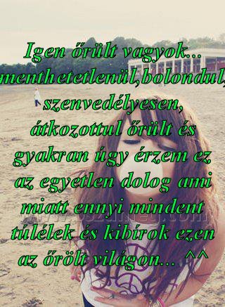 Igen őrült vagyok... menthetetlenül,bolondul, Igen őrült vagyok... menthetetlenül,bolondul,
Igen őrült vagyok... menthetetlenül,bolondul, szenvedélyesen, átkozottul őrült és gyakran úgy érzem ez az egyetlen dolog ami miatt ennyi mindent túlélek és kibírok ezen az őrölt világon... ^^
