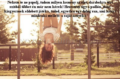 Nekem te ne papolj
 
Nekem te ne papolj, tudom milyen kemény az élet, darabokra tört szívből többet én már nem kérek! Hevertem úgy a padlón, mint kisgyermek eldobott játéka, tudod, egyetlen egy dolog van, ami kitart mindenki mellett: a saját árnyéka ‘ 