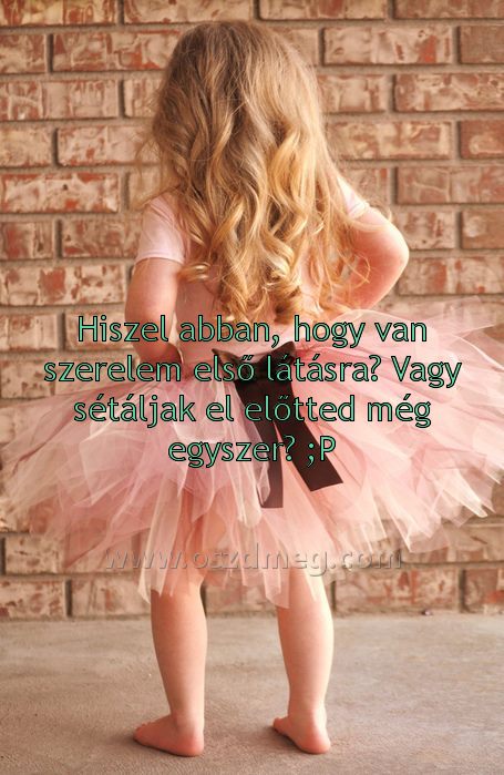 Hiszel abban Hiszel abban
Hiszel abban, hogy van szerelem első látásra? Vagy sétáljak el előtted még egyszer? ;P