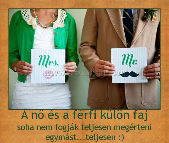A nő és a férfi külön faj
 
soha nem fogják teljesen megérteni egymást...teljesen :)