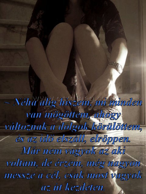 ~ Néha alig hiszem ~ Néha alig hiszem
~ Néha alig hiszem, mi minden van mögöttem, ahogy változnak a dolgok körülöttem, és az idő elszáll, elröppen. Már nem vagyok az aki voltam, de érzem, még nagyon messze a cél, csak most vagyok az út kezdeten.