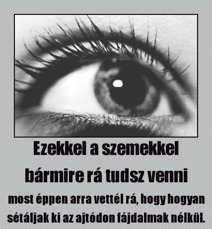 Ezekkel a szemekkel bármire rá tudsz venni
 
most éppen arra vettél rá, hogy hogyan sétáljak ki az ajtódon fájdalmak nélkül.