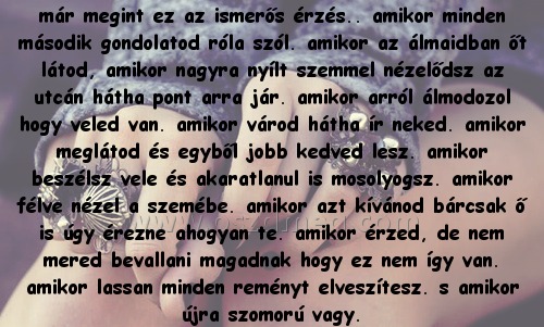 már megint ez az már megint ez az
már megint ez az ismerős érzés.. amikor minden második gondolatod róla szól. amikor az álmaidban őt látod, amikor nagyra nyílt szemmel nézelődsz az utcán hátha pont arra jár. amikor arról álmodozol hogy veled van. amikor várod hátha ír neked. amikor meglátod és egyből jobb kedved lesz. amikor beszélsz vele és akaratlanul is mosolyogsz. amikor félve nézel a szemébe. amikor azt kívánod bárcsak ő is úgy érezne ahogyan te. amikor érzed, de nem mered bevallani magadnak hogy ez nem így van. amikor lassan minden reményt elveszítesz. s amikor újra szomorú vagy.