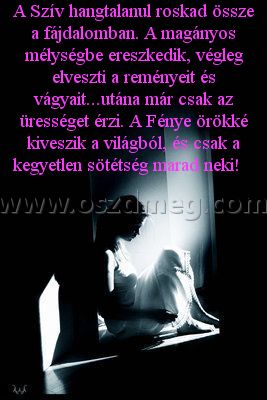 A Szív hangtalanul roskad
 
A Szív hangtalanul roskad össze a fájdalomban. A magányos mélységbe ereszkedik, végleg elveszti a reményeit és vágyait...utána már csak az ürességet érzi. A Fénye örökké kiveszik a világból, és csak a kegyetlen sötétség marad neki!   