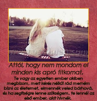 Attól, hogy nem mondom el minden kis apró titkomat, 
 
Te vagy az egyetlen ember akiben megbízom, mert kérés nélkül rád merném bízni az életemet, elmennék veled bárhová, és ha segítségre lenne szükségem, te lennél az első ember, akit hívnék. 