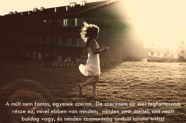 A múlt nem fontos
 
A múlt nem fontos, egyesek szerint.  De szerintem az élet legfontosabb része ez, mivel ebben van minden;  minden amit átéltél, ami miatt boldog vagy, és minden szomorúság amiböl tanulni tudsz!