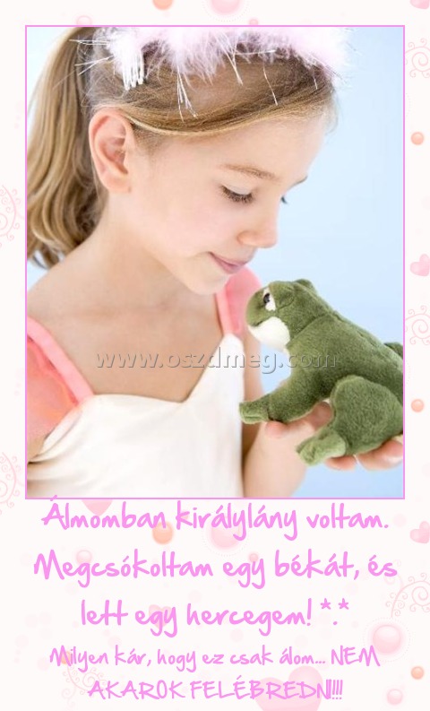 Álmomban királylány voltam. Megcsókoltam egy békát, és lett egy hercegem! *.* Álmomban királylány voltam. Megcsókoltam egy békát, és lett egy hercegem! *.*
Milyen kár, hogy ez csak álom... NEM AKAROK FELÉBREDNI!!!