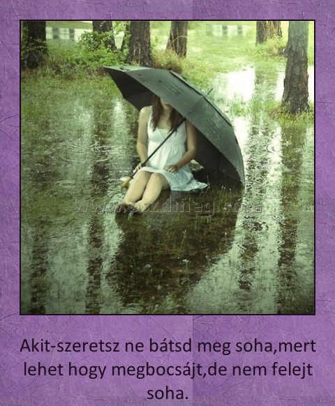 Akit szeretsz ne bántsd meg soha
 
Akit-szeretsz ne bátsd meg soha,mert lehet hogy megbocsájt,de nem felejt soha.