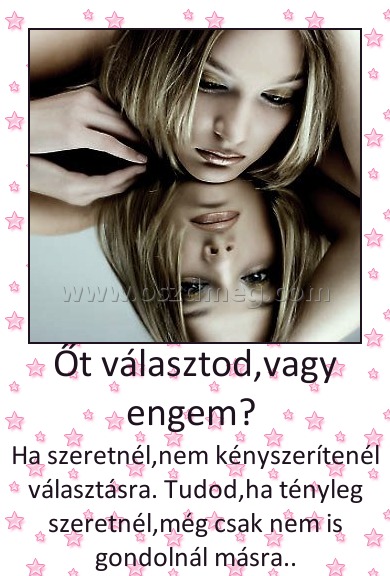 Őt választod,vagy engem? 
 
Ha szeretnél,nem kényszerítenél választásra. Tudod,ha tényleg szeretnél,még csak nem is gondolnál másra..