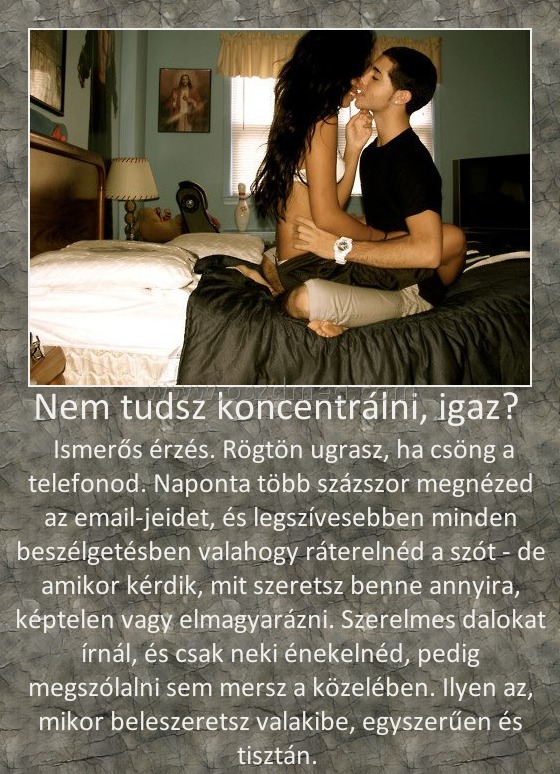 Nem tudsz koncentrálni, igaz? 
 
 Ismerős érzés. Rögtön ugrasz, ha csöng a telefonod. Naponta több százszor megnézed az email-jeidet, és legszívesebben minden beszélgetésben valahogy ráterelnéd a szót - de amikor kérdik, mit szeretsz benne annyira, képtelen vagy elmagyarázni. Szerelmes dalokat írnál, és csak neki énekelnéd, pedig megszólalni sem mersz a közelében. Ilyen az, mikor beleszeretsz valakibe, egyszerűen és tisztán. 