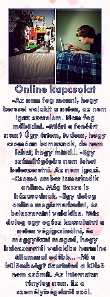 Online kapcsolat Online kapcsolat
-Az nem fog menni, hogy keresel valakit a neten, az nem igaz szerelem. Nem fog működni. -Miért a fenéért nem? Úgy értem, tudom, hogy csomóan kamuznak, de nem lehet, hogy mind... -Egy számítógépbe nem lehet beleszeretni. Az nem igazi. -Csomó ember ismerkedik online. Még össze is házasodnak. -Egy dolog online megismerkedni, és beleszeretni valakibe. Más dolog egy egész kacsolatot a neten végigcsinálni, és meggyőzni magad, hogy beleszerettél valakibe harminc állammal odébb... -Mi a külömbség? Szerinted a külső nem számít. Az interneten tényleg nem. Ez a személyiségekről szól.
