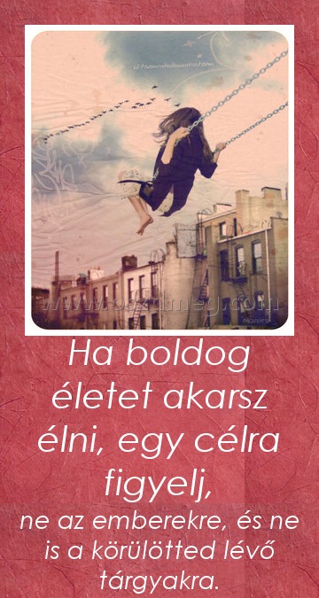 Ha boldog életet akarsz élni, egy célra figyelj, Ha boldog életet akarsz élni, egy célra figyelj,
ne az emberekre, és ne is a körülötted lévő tárgyakra.