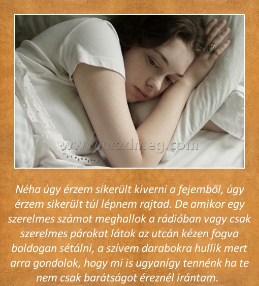 Néha úgy érzem Néha úgy érzem
Néha úgy érzem sikerült kiverni a fejemből, úgy érzem sikerült túl lépnem rajtad. De amikor egy szerelmes számot meghallok a rádióban vagy csak szerelmes párokat látok az utcán kézen fogva boldogan sétálni, a szívem darabokra hullik mert arra gondolok, hogy mi is ugyanígy tennénk ha te nem csak barátságot éreznél irántam.