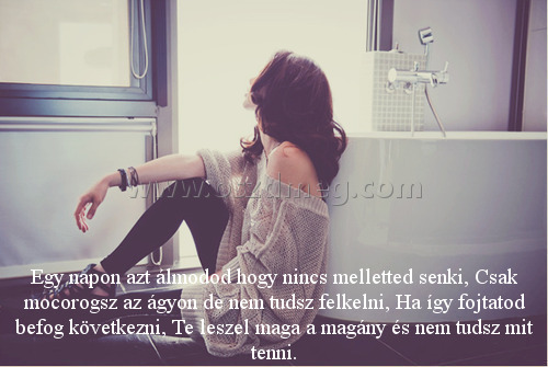 Egy napon azt álmodod Egy napon azt álmodod
Egy napon azt álmodod hogy nincs melletted senki, Csak mocorogsz az ágyon de nem tudsz felkelni, Ha így fojtatod befog következni, Te leszel maga a magány és nem tudsz mit tenni.