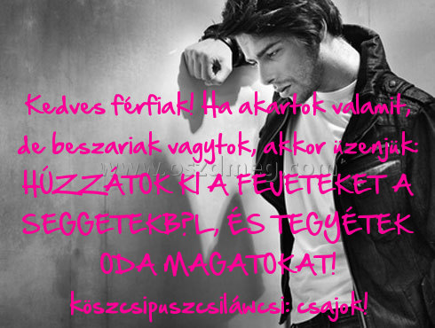 Kedves férfiak! Kedves férfiak!
Kedves férfiak! Ha akartok valamit, de beszariak vagytok, akkor üzenjük: HÚZZÁTOK KI A FEJETEKET A SEGGETEKBŐL, ÉS TEGYÉTEK ODA MAGATOKAT! köszcsipuszcsiláwcsi: csajok!