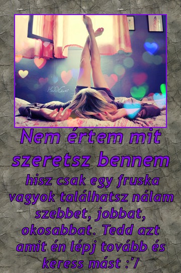 Nem értem mit szeretsz bennem Nem értem mit szeretsz bennem
hisz csak egy fruska vagyok találhatsz nálam szebbet, jobbat, okosabbat. Tedd azt amit én lépj tovább és keress mást :'/