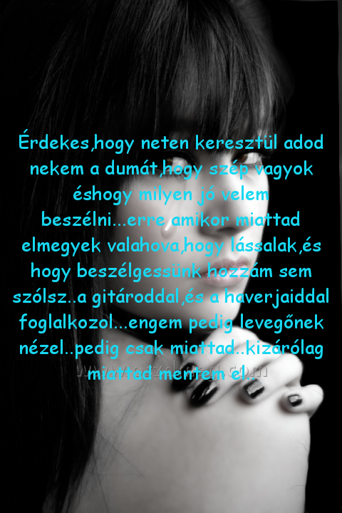Érdekes Érdekes
Érdekes,hogy neten keresztül adod nekem a dumát,hogy szép vagyok éshogy milyen jó velem beszélni...erre amikor miattad elmegyek valahova,hogy lássalak,és hogy beszélgessünk hozzám sem szólsz..a gitároddal,és a haverjaiddal foglalkozol...engem pedig levegőnek nézel..pedig csak miattad..kizárólag miattad mentem el..
