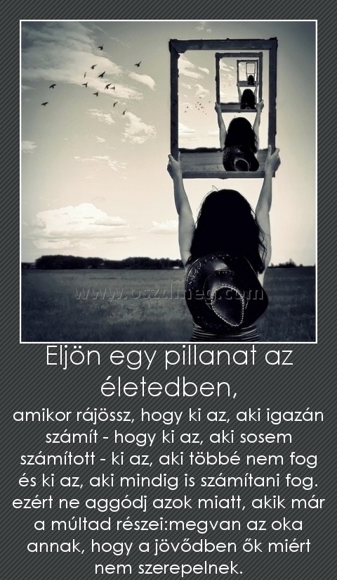 Eljön egy pillanat az életedben, Eljön egy pillanat az életedben,
amikor rájössz, hogy ki az, aki igazán számít - hogy ki az, aki sosem számított - ki az, aki többé nem fog és ki az, aki mindig is számítani fog. ezért ne aggódj azok miatt, akik már a múltad részei:megvan az oka annak, hogy a jövődben ők miért nem szerepelnek.