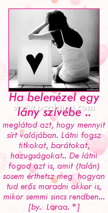 Ha belenézel egy lány szívébe ..
 
meglátod azt, hogy mennyit sírt valójában. Látni fogsz titkokat, barátokat, hazugságokat.. De látni fogod azt is, amit (talán) sosem érthetsz meg: hogyan tud erős maradni akkor is, mikor semmi sincs rendben... [by.: Laraa. *]