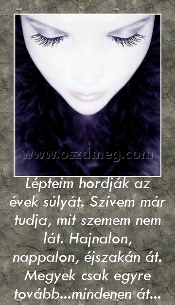 Lépteim hordják az évek súlyát. Szívem már tudja, mit szemem nem lát. Hajnalon, nappalon, éjszakán át. Megyek csak egyre tovább...mindenen át... Lépteim hordják az évek súlyát. Szívem már tudja, mit szemem nem lát. Hajnalon, nappalon, éjszakán át. Megyek csak egyre tovább...mindenen át...