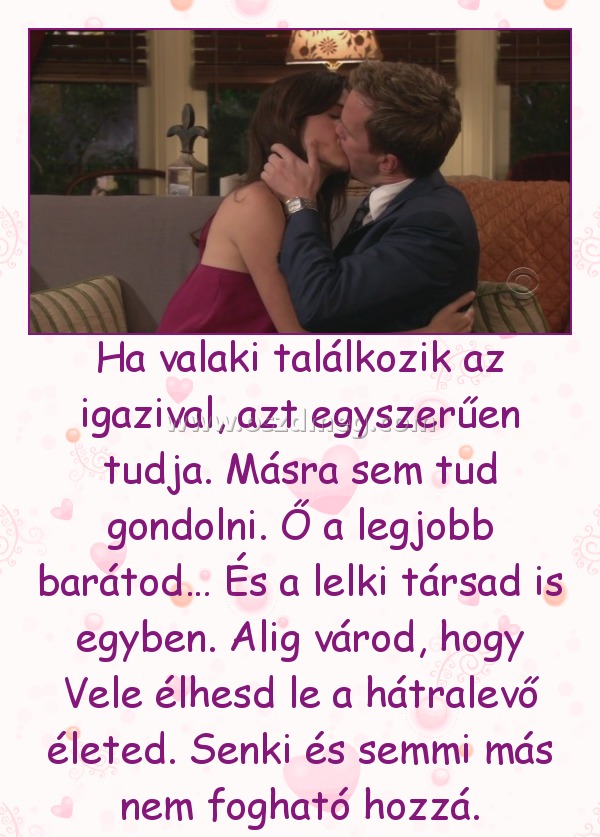 Ha valaki találkozik az igazival, azt egyszerűen tudja. Másra sem tud gondolni. Ő a legjobb barátod… És a lelki társad is egyben. Alig várod, hogy Vele élhesd le a hátralevő életed. Senki és semmi más nem fogható hozzá.
 

