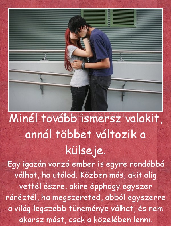 Minél tovább ismersz valakit, annál többet változik a külseje.
 
Egy igazán vonzó ember is egyre rondábbá válhat, ha utálod. Közben más, akit alig vettél észre, akire épphogy egyszer ránéztél, ha megszereted, abból egyszerre a világ legszebb tüneménye válhat, és nem akarsz mást, csak a közelében lenni.