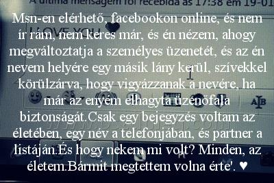 Msn-en elérhető Msn-en elérhető
Msn-en elérhető, facebookon online, és nem ír rám, nem keres már, és én nézem, ahogy megváltoztatja a személyes üzenetét, és az én nevem helyére egy másik lány kerül, szívekkel körülzárva, hogy vigyázzanak a nevére, ha már az enyém elhagyta üzenőfala biztonságát.Csak egy bejegyzés voltam az életében, egy név a telefonjában, és partner a listáján.És hogy nekem mi volt? Minden, az életem.Bármit megtettem volna érte'. ♥