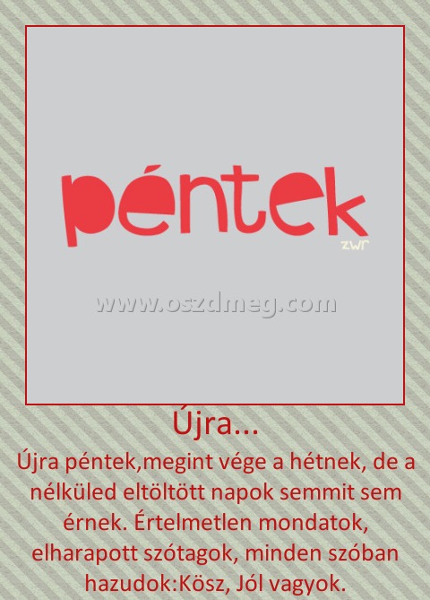 Újra...
 
Újra péntek,megint vége a hétnek, de a nélküled eltöltött napok semmit sem érnek. Értelmetlen mondatok, elharapott szótagok, minden szóban hazudok:Kösz, Jól vagyok.